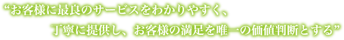 お客様に最良のサービスをわかりやすく、丁寧に提供し、お客様の満足を唯一の価値判断とする